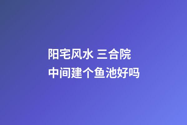 阳宅风水 三合院中间建个鱼池好吗